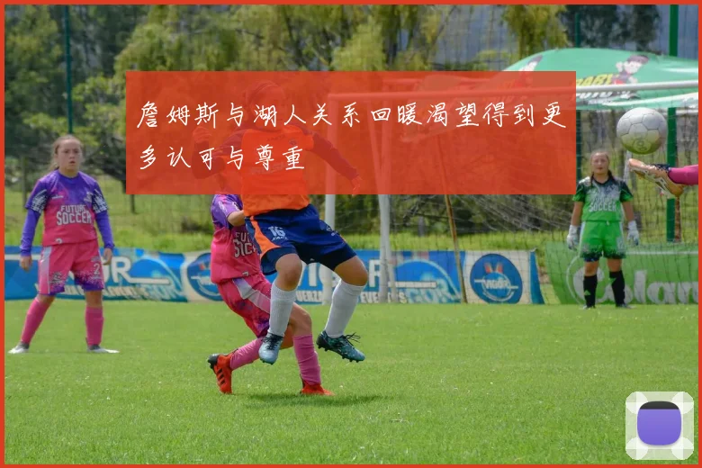 詹姆斯与湖人关系回暖渴望得到更多认可与尊重