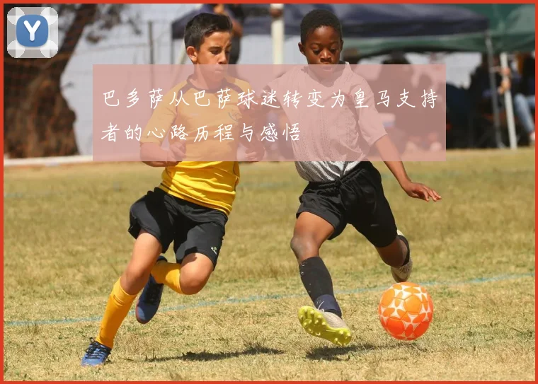 巴多萨从巴萨球迷转变为皇马支持者的心路历程与感悟