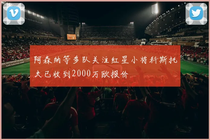 阿森纳等多队关注红星小将科斯托夫已收到2000万欧报价