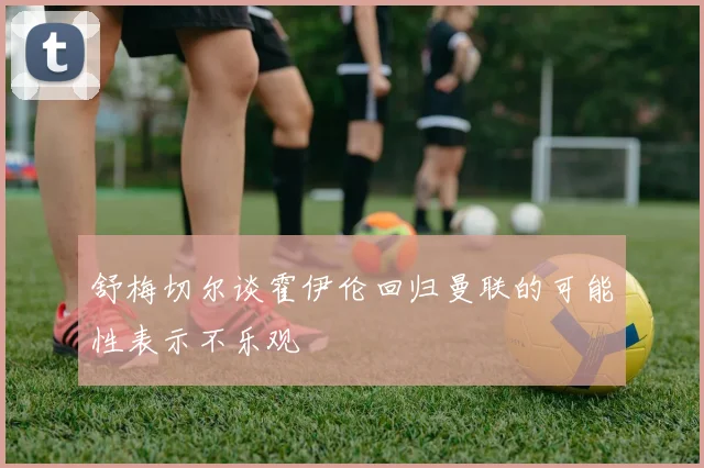 舒梅切尔谈霍伊伦回归曼联的可能性表示不乐观