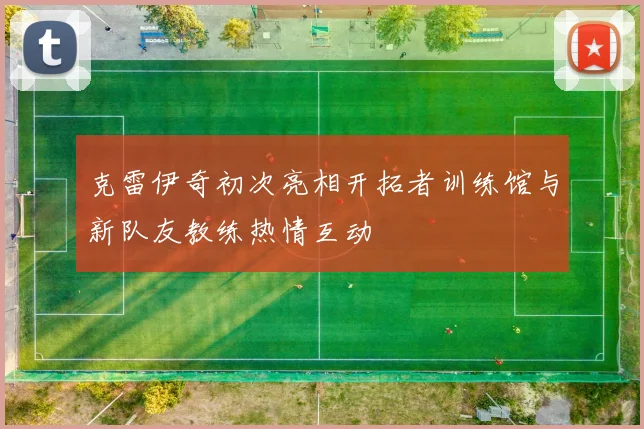 克雷伊奇初次亮相开拓者训练馆与新队友教练热情互动