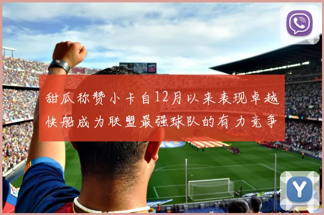甜瓜称赞小卡自12月以来表现卓越快船成为联盟最强球队的有力竞争者