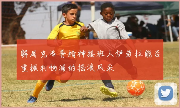 解局克洛普精神接班人伊劳拉能否重振利物浦的摇滚风采