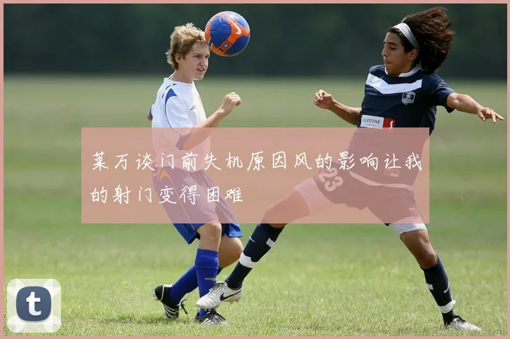 莱万谈门前失机原因风的影响让我的射门变得困难