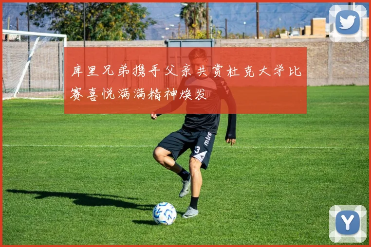 库里兄弟携手父亲共赏杜克大学比赛喜悦满满精神焕发