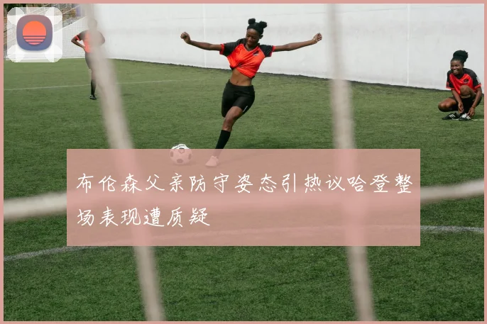 布伦森父亲防守姿态引热议哈登整场表现遭质疑
