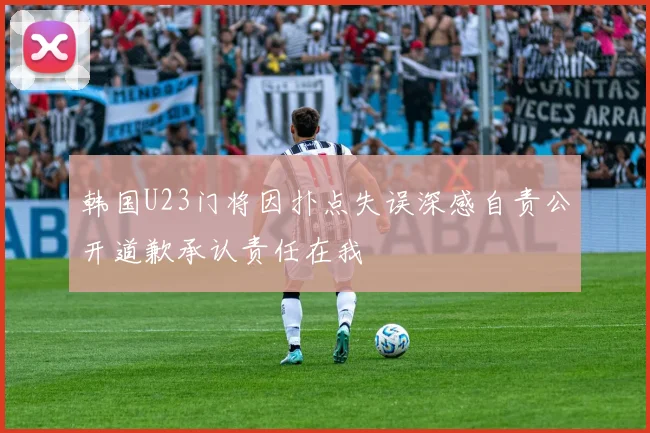韩国U23门将因扑点失误深感自责公开道歉承认责任在我