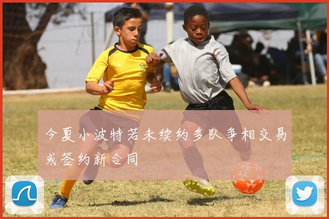 今夏小波特若未续约多队争相交易或签约新合同